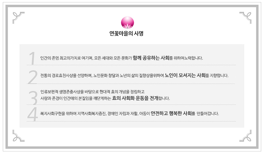 연꽃마을의 사명
        1.인간의 존엄을 최고의가치로 여기며, 모든 세대와 모든 문화가 함께 공유하는 사회를 위하여노력합니다.
        2.전통의 경로효친사상을 선양하며, 노인문화 창달과 노년의 삶의 질향상을위하여 노인이 모셔지는 사회를 지향합니다.
        3.인류보편적 생명존중사상을 바탕으로 현대적 효의 개념을 정립하고 
사랑과 존경이 인간애의 본질임을 깨닫게하는 효의 사회화 운동을 전개합니다.
4. 복지사회구현을 위하여 지역사회복지증진, 장애인 자립과 자활, 아동이 안전하고 행복한 사회를  만들어갑니다.       
   